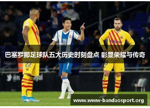 巴塞罗那足球队五大历史时刻盘点 彰显荣耀与传奇