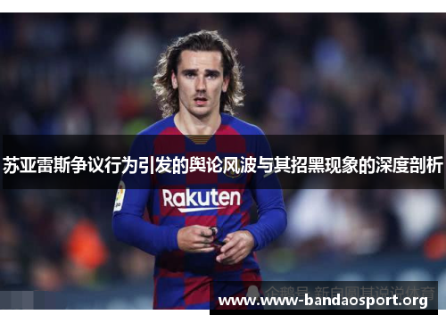 苏亚雷斯争议行为引发的舆论风波与其招黑现象的深度剖析